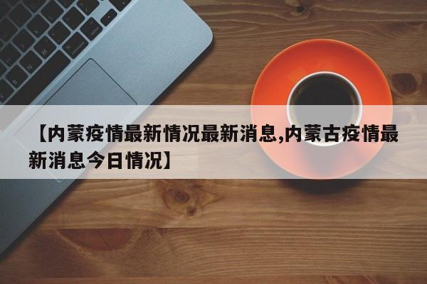 【内蒙疫情最新情况最新消息,内蒙古疫情最新消息今日情况】