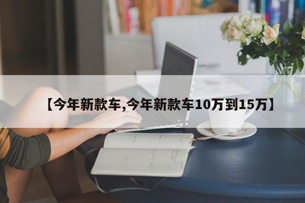 【今年新款车,今年新款车10万到15万】
