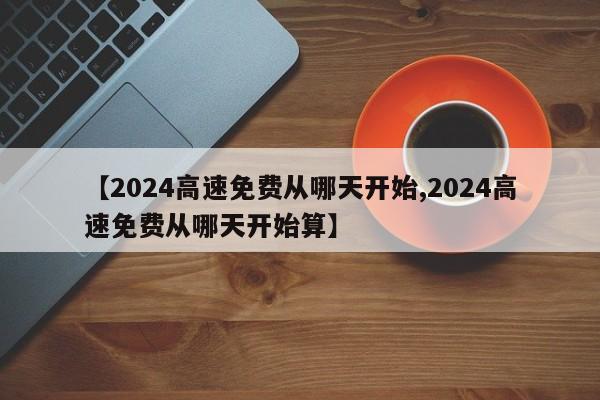 【2024高速免费从哪天开始,2024高速免费从哪天开始算】